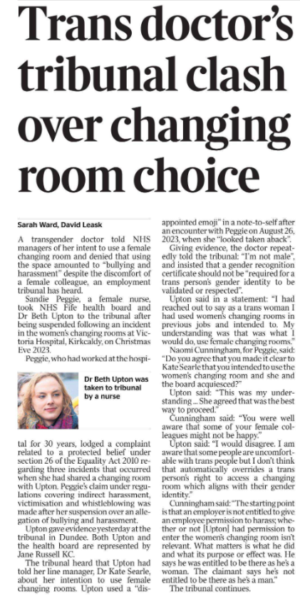 Trans doctor’s tribunal clash over changing room choice Sarah Ward, David Leask  Dr Beth Upton was taken to tribunal by a nurse A transgender doctor told NHS managers of her intent to use a female changing room and denied that using the space amounted to “bullying and harassment” despite the discomfort of a female colleague, an employment tribunal has heard.  Sandie Peggie, a female nurse, took NHS Fife health board and Dr Beth Upton to the tribunal after being suspended following an incident in the women’s changing rooms at Victoria Hospital, Kirkcaldy, on Christmas Eve 2023.  Peggie, who had worked at the hospital for 30 years, lodged a complaint related to a protected belief under section 26 of the Equality Act 2010 regarding three incidents that occurred when she had shared a changing room with Upton. Peggie’s claim under regulations covering indirect harassment, victimisation and whistleblowing was made after her suspension over an allegation of bullying and harassment.  Upton gave evidence yesterday at the tribunal in Dundee. Both Upton and the health board are represented by Jane Russell KC.  The tribunal heard that Upton had told her line manager, Dr Kate Searle, about her intention to use female changing rooms. Upton used a “disappointed emoji” in a note-to-self after an encounter with Peggie on August 26, 2023, when she “looked taken aback”.  Giving evidence, the doctor repeatedly told the tribunal: “I’m not male”, and insisted that a gender recognition certificate should not be “required for a trans person’s gender identity to be validated or respected”.  Upton said in a statement: “I had reached out to say as a trans woman I had used women’s changing rooms in previous jobs and intended to. My understanding was that was what I would do, use female changing rooms.”  Naomi Cunningham, for Peggie, said: “Do you agree that you made it clear to Kate Searle that you intended to use the women’s changing room and she and the board acquiesced?”  Upton said: “This was my understanding ... She agreed that was the best way to proceed.”  Cunningham said: “You were well aware that some of your female colleagues might not be happy.”  Upton said: “I would disagree. I am aware that some people are uncomfortable with trans people but I don’t think that automatically overrides a trans person’s right to access a changing room which aligns with their gender identity.”  Cunningham said: “The starting point is that an employer is not entitled to give an employee permission to harass; whether or not [Upton] had permission to enter the women’s changing room isn’t relevant. What matters is what he did and what its purpose or effect was. He says he was entitled to be there as he’s a woman. The claimant says he’s not entitled to be there as he’s a man.”  The tribunal continues. 