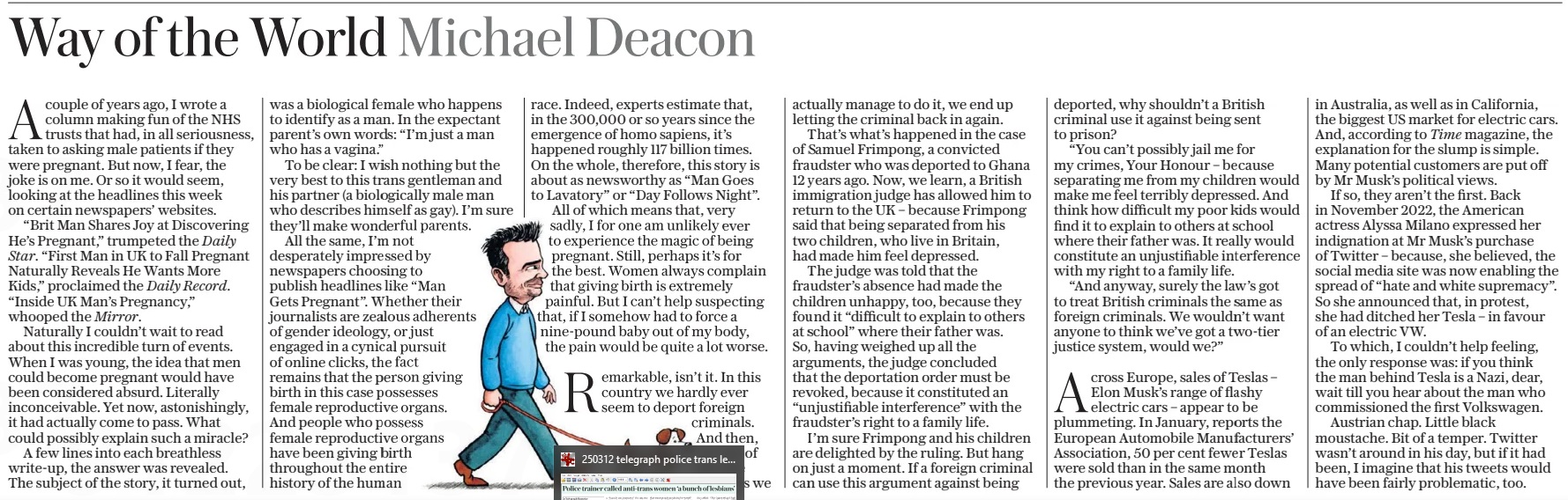 Way of the World Michael Deacon The Daily Telegraph - Saturday15 Mar 2025 Acouple of years ago, I wrote a column making fun of the NHS trusts that had, in all seriousness, taken to asking male patients if they were pregnant. But now, I fear, the joke is on me. Or so it would seem, looking at the headlines this week on certain newspapers’ websites. “Brit Man Shares Joy at Discovering He’s Pregnant,” trumpeted the Daily Star. “First Man in UK to Fall Pregnant Naturally Reveals He Wants More Kids,” proclaimed the Daily Record. “Inside UK Man’s Pregnancy,” whooped the Mirror. Naturally I couldn’t wait to read about this incredible turn of events. When I was young, the idea that men could become pregnant would have been considered absurd. Literally inconceivable. Yet now, astonishingly, it had actually come to pass. What could possibly explain such a miracle? A few lines into each breathless write-up, the answer was revealed. The subject of the story, it turned out, was a biological female who happens to identify as a man. In the expectant parent’s own words: “I’m just a man who has a vagina.” To be clear: I wish nothing but the very best to this trans gentleman and his partner (a biologically male man who describes himself as gay). I’m sure they’ll make wonderful parents. All the same, I’m not desperately impressed by newspapers choosing to publish headlines like “Man Gets Pregnant”. Whether their journalists are zealous adherents of gender ideology, or just engaged in a cynical pursuit of online clicks, the fact remains that the person giving birth in this case possesses female reproductive organs. And people who possess female reproductive organs have been giving birth throughout the entire history of the human race. Indeed, experts estimate that, in the 300,000 or so years since the emergence of homo sapiens, it’s happened roughly 117 billion times. On the whole, therefore, this story is about as newsworthy as “Man Goes to Lavatory” or “Day Follows Night”. All of which means that, very sadly, I for one am unlikely ever to experience the magic of being pregnant. Still, perhaps it’s for the best. Women always complain that giving birth is extremely painful. But I can’t help suspecting that, if I somehow had to force a nine-pound baby out of my body, the pain would be quite a lot worse. Remarkable, isn’t it. In this country we hardly ever seem to deport foreign criminals. And then, on one of the rare occasions we actually manage to do it, we end up letting the criminal back in again. That’s what’s happened in the case of Samuel Frimpong, a convicted fraudster who was deported to Ghana 12 years ago. Now, we learn, a British immigration judge has allowed him to return to the UK – because Frimpong said that being separated from his two children, who live in Britain, had made him feel depressed. The judge was told that the fraudster’s absence had made the children unhappy, too, because they found it “difficult to explain to others at school” where their father was. So, having weighed up all the arguments, the judge concluded that the deportation order must be revoked, because it constituted an “unjustifiable interference” with the fraudster’s right to a family life. I’m sure Frimpong and his children are delighted by the ruling. But hang on just a moment. If a foreign criminal can use this argument against being deported, why shouldn’t a British criminal use it against being sent to prison? “You can’t possibly jail me for my crimes, Your Honour – because separating me from my children would make me feel terribly depressed. And think how difficult my poor kids would find it to explain to others at school where their father was. It really would constitute an unjustifiable interference with my right to a family life. “And anyway, surely the law’s got to treat British criminals the same as foreign criminals. We wouldn’t want anyone to think we’ve got a two-tier justice system, would we?” Across Europe, sales of Teslas – Elon Musk’s range of flashy electric cars – appear to be plummeting. In January, reports the European Automobile Manufacturers’ Association, 50 per cent fewer Teslas were sold than in the same month the previous year. Sales are also down in Australia, as well as in California, the biggest US market for electric cars. And, according to Time magazine, the explanation for the slump is simple. Many potential customers are put off by Mr Musk’s political views. If so, they aren’t the first. Back in November 2022, the American actress Alyssa Milano expressed her indignation at Mr Musk’s purchase of Twitter – because, she believed, the social media site was now enabling the spread of “hate and white supremacy”. So she announced that, in protest, she had ditched her Tesla – in favour of an electric VW. To which, I couldn’t help feeling, the only response was: if you think the man behind Tesla is a Nazi, dear, wait till you hear about the man who commissioned the first Volkswagen. Austrian chap. Little black moustache. Bit of a temper. Twitter wasn’t around in his day, but if it had been, I imagine that his tweets would have been fairly problematic, too. Article Name:Way of the World Michael Deacon Publication:The Daily Telegraph - Saturday Start Page:16 End Page:16