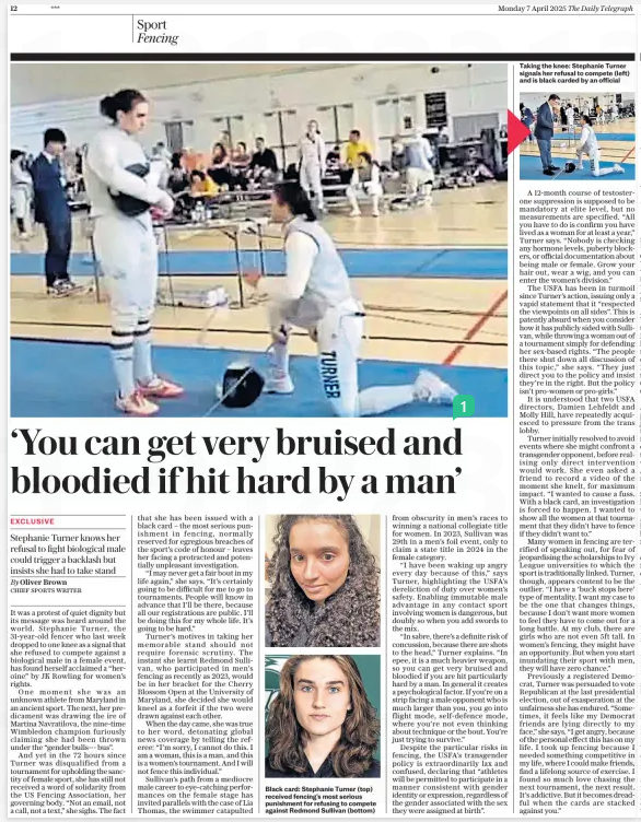 Fencer Stephanie Turner on why she refused to compete against a biological male in a female event Stephanie Turner knows her refusal to fight biological male could trigger a backlash but insists she had to take stand The Daily Telegraph7 Apr 2025By Oliver Brown CHIEF SPORTS WRITER Taking the knee: Stephanie Turner signals her refusal to compete (left) and is black carded by an official It was a protest of quiet dignity but its message was heard around the world. Stephanie Turner, the 31-year-old fencer who last week dropped to one knee as a signal that she refused to compete against a biological male in a female event, has found herself acclaimed a “heroine” by JK Rowling for women’s rights. One moment she was an unknown athlete from Maryland in an ancient sport. The next, her predicament was drawing the ire of Martina Navratilova, the nine-time Wimbledon champion furiously claiming she had been thrown under the “gender bulls--- bus”. And yet in the 72 hours since Turner was disqualified from a tournament for upholding the sanctity of female sport, she has still not received a word of solidarity from the US Fencing Association, her governing body. “Not an email, not a call, not a text,” she sighs. The fact that she has been issued with a black card – the most serious punishment in fencing, normally reserved for egregious breaches of the sport’s code of honour – leaves her facing a protracted and potentially unpleasant investigation. “I may never get a fair bout in my life again,” she says. “It’s certainly going to be difficult for me to go to tournaments. People will know in advance that I’ll be there, because all our registrations are public. I’ll be doing this for my whole life. It’s going to be hard.” Turner’s motives in taking her memorable stand should not require forensic scrutiny. The instant she learnt Redmond Sullivan, who participated in men’s fencing as recently as 2023, would be in her bracket for the Cherry Blossom Open at the University of Maryland, she decided she would kneel as a forfeit if the two were drawn against each other. When the day came, she was true to her word, detonating global news coverage by telling the referee: “I’m sorry, I cannot do this. I am a woman, this is a man, and this is a women’s tournament. And I will not fence this individual.” Sullivan’s path from a mediocre male career to eye-catching performances on the female stage has invited parallels with the case of Lia Thomas, the swimmer catapulted from obscurity in men’s races to winning a national collegiate title for women. In 2023, Sullivan was 29th in a men’s foil event, only to claim a state title in 2024 in the female category. “I have been waking up angry every day because of this,” says Turner, highlighting the USFA’S dereliction of duty over women’s safety. Enabling immutable male advantage in any contact sport involving women is dangerous, but doubly so when you add swords to the mix. “In sabre, there’s a definite risk of concussion, because there are shots to the head,” Turner explains. “In epee, it is a much heavier weapon, so you can get very bruised and bloodied if you are hit particularly hard by a man. In general it creates a psychological factor. If you’re on a strip facing a male opponent who is much larger than you, you go into flight mode, self-defence mode, where you’re not even thinking about technique or the bout. You’re just trying to survive.” Despite the particular risks in fencing, the USFA’S transgender policy is extraordinarily lax and confused, declaring that “athletes will be permitted to participate in a manner consistent with gender identity or expression, regardless of the gender associated with the sex they were assigned at birth”. A 12-month course of testosterone suppression is supposed to be mandatory at elite level, but no measurements are specified. “All you have to do is confirm you have lived as a woman for at least a year,” Turner says. “Nobody is checking any hormone levels, puberty blockers, or official documentation about being male or female. Grow your hair out, wear a wig, and you can enter the women’s division.” The USFA has been in turmoil since Turner’s action, issuing only a vapid statement that it “respected the viewpoints on all sides”. This is patently absurd when you consider how it has publicly sided with Sullivan, while throwing a woman out of a tournament simply for defending her sex-based rights. “The people there shut down all discussion of this topic,” she says. “They just direct you to the policy and insist they’re in the right. But the policy isn’t pro-women or pro-girls.” It is understood that two USFA directors, Damien Lehfeldt and Molly Hill, have repeatedly acquiesced to pressure from the trans lobby. Turner initially resolved to avoid events where she might confront a transgender opponent, before realising only direct intervention would work. She even asked a friend to record a video of the moment she knelt, for maximum impact. “I wanted to cause a fuss. With a black card, an investigation is forced to happen. I wanted to show all the women at that tournament that they didn’t have to fence if they didn’t want to.” Many women in fencing are terrified of speaking out, for fear of jeopardising the scholarships to Ivy League universities to which the sport is traditionally linked. Turner, though, appears content to be the outlier. “I have a ‘buck stops here’ type of mentality. I want my case to be the one that changes things, because I don’t want more women to feel they have to come out for a long battle. At my club, there are girls who are not even 5ft tall. In women’s fencing, they might have an opportunity. But when you start inundating their sport with men, they will have zero chance.” Previously a registered Democrat, Turner was persuaded to vote Republican at the last presidential election, out of exasperation at the unfairness she has endured. “Sometimes, it feels like my Democrat friends are lying directly to my face,” she says. “I get angry, because of the personal effect this has on my life. I took up fencing because I needed something competitive in my life, where I could make friends, find a lifelong source of exercise. I found so much love chasing the next tournament, the next result. It’s addictive. But it becomes dreadful when the cards are stacked against you.” Article Name:Fencer Stephanie Turner on why she refused to compete against a biological male in a female event Publication:The Daily Telegraph Author:By Oliver Brown CHIEF SPORTS WRITER Start Page:12 End Page:12