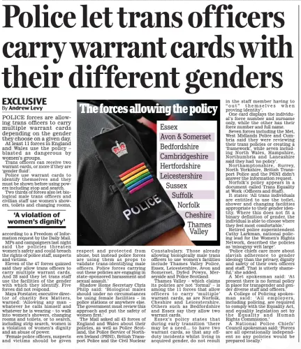 Police let trans officers carry warrant cards with their different genders Daily Mail1 Jan 2025By Andrew Levy POLICE forces are allowing trans officers to carry multiple warrant cards depending on the gender they choose on a given day.  At least 11 forces in England and Wales use the policy – blasted as dangerous by women’s groups.  Trans officers can receive two warrant cards, or more if they are ‘gender fluid’.  Police use warrant cards to identify themselves and they must be shown before using powers including stop and search.  Two thirds of forces also let biological male trans officers and civilian staff use women’s showers, toilets and changing rooms,  ‘A violation of women’s dignity’  according to a Freedom of Information request by the Daily Mail.  MPs and campaigners last night said the policies threaten women’s safety and could breach the rights of police staff, suspects and victims.  Eleven of the 47 forces quizzed said they allow trans officers to carry multiple warrant cards. And 28 said they let trans staff use the facilities of the gender with which they identify. Five forces did not respond.  Maya Forstater, executive director of charity Sex Matters, warned: ‘Allowing any man – whatever he calls himself and whatever he is wearing – to walk into women’s showers, changing rooms and toilets, or to search, including strip search, women is a violation of women’s dignity and an abuse of power.  ‘Female police officers, suspects and victims should be given respect and protected from abuse, but instead police forces are using them as props to validate trans-identifying male officers. Police forces carrying out these policies are engaging in state-sponsored harassment and sexual assault.’  Shadow Home Secretary Chris Philp said: ‘Biological males should under no circumstances be using female facilities – in police stations or anywhere else. The government must review this approach and put the safety of women first.’  The Mail asked all 43 forces of England and Wales about their policies, as well as Police Scotland, the Police Service of Northern Ireland (PSNI), British Transport Police and the Civil Nuclear Constabulary. Those already allowing biologically male trans officers to use women’s facilities include Thames Valley Police, Essex, Leicestershire, Avon and Somerset, Dyfed Powys, Merseyside and Police Scotland.  Thames Valley – which claims its policies are not ‘formal’ – is among the 11 forces that allow officers to carry ‘multiple’ warrant cards, as are Norfolk, Cheshire and Leicestershire. Others such as Bedfordshire and Essex say they allow two warrant cards.  Essex’s policy states that during early transition ‘there may be a need… to have two warrant cards, so that any offduty incidents whilst living in acquired gender, do not result in the staff member having to “out” themselves when proving identity’.  One card displays the individual’s force number and surname only, while the other has their force number and full name.  Seven forces including the Met, West Midlands Police and Cumbria said they were reviewing their trans policies or creating a ‘framework’, while seven including North Wales, Hampshire, Northumbria and Lancashire said they had ‘no policy’.  Northamptonshire, Surrey, North Yorkshire, British Transport Police and the PSNI didn’t answer the information request.  Norfolk’s policy appears in a document called Trans Equality at Work (Officers and Staff).  It states: ‘All trans individuals are entitled to use the toilet, shower and changing facilities appropriate to their gender identity. Where this does not fit a binary definition of gender, the individual is able to choose where they feel most comfortable.’  Retired police superintendent Cathy Larkman, national policing lead for the Women’s Rights Network, described the policies as ‘misogyny writ large’.  ‘Police chiefs care more about slavish adherence to gender ideology than the privacy, dignity and safety of their own officers and staff. That is utterly shameful,’ she added.  A Met spokesman said: ‘At present there is no formal policy in place for transgender and gender diverse staff and officers.’  A College of Policing spokesman said: ‘All employers, including policing, are required to comply with the Equality Act, and equality legislation set by the Equality and Human Rights Commission.’  A National Police Chiefs’ Council spokesman said: ‘Forces are all operationally independent so any policies would be prepared locally.’  Article Name:Police let trans officers carry warrant cards with their different genders Publication:Daily Mail Author:By Andrew Levy Start Page:6 End Page:6