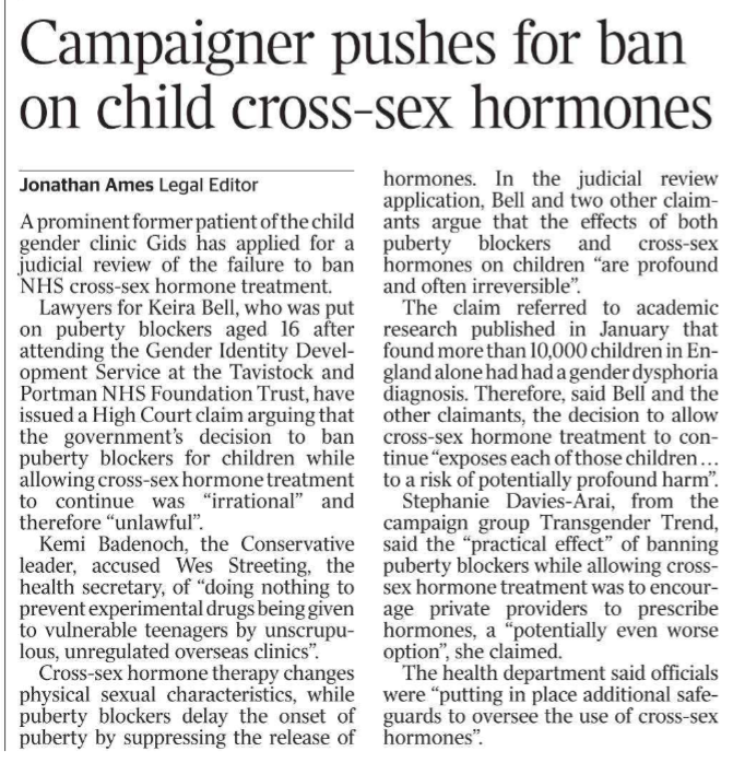 Campaigner pushes for ban on child cross-sex hormones Jonathan Ames - Legal Editor A prominent former patient of the child gender clinic Gids has applied for a judicial review of the failure to ban NHS cross-sex hormone treatment. Lawyers for Keira Bell, who was put on puberty blockers aged 16 after attending the Gender Identity Development Service at the Tavistock and Portman NHS Foundation Trust, have issued a High Court claim arguing that the government’s decision to ban puberty blockers for children while allowing cross-sex hormone treatment to continue was “irrational” and therefore “unlawful”. Kemi Badenoch, the Conservative leader, accused Wes Streeting, the health secretary, of “doing nothing to prevent experimental drugs being given to vulnerable teenagers by unscrupulous, unregulated overseas clinics”. Cross-sex hormone therapy changes physical sexual characteristics, while puberty blockers delay the onset of puberty by suppressing the release of hormones. In the judicial review application, Bell and two other claimants argue that the effects of both puberty blockers and cross-sex hormones on children “are profound and often irreversible”. The claim referred to academic research published in January that found more than 10,000 children in England alone had had a gender dysphoria diagnosis. Therefore, said Bell and the other claimants, the decision to allow cross-sex hormone treatment to continue “exposes each of those children . . . to a risk of potentially profound harm”. Stephanie Davies-Arai, from the campaign group Transgender Trend, said the “practical effect” of banning puberty blockers while allowing crosssex hormone treatment was to encourage private providers to prescribe hormones, a “potentially even worse option”, she claimed. The health department said officials were “putting in place additional safeguards to oversee the use of cross-sex hormones”.