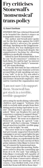 Fry criticises Stonewall’s ‘nonsensical’ trans policy The Daily Telegraph20 Dec 2024By Janet Eastham STEPHEN FRY has criticised Stonewall as he branded the charity’s stance on transgender issues “nonsensical”.  The author and broadcaster spoke out for the first time against the LGBT rights charity’s advocacy for gender ideology. Speaking on the Triggernometry podcast, Fry was challenged over his support for Stonewall despite the organisation’s backing for allowing children to medically transition.  Asked by host Konstantin Kisin how he can “in all conscience” continue to back them, Fry said he had “no interest or support” for the charity’s “nonsensical” pro-trans ideology.  It was the first time he has criticised Stonewall but some feminist activists accused him of only speaking out once it was “safe” to do so. Fry was asked a question sent in by Levi Pay, a gay man and former Stonewall employee, who said he watched the organisation start  ‘I am not sure I do support them. Stonewall has got stuck in a terrible, terrible quagmire’  advocating for medicalising vulnerable children and suggest “lesbians who wish to exclude male people from their dating pool as being equivalent to racists”. Reading Pay’s question, Krisin asked: “How can Stephen Fry and all conscience continue to support them?”  Fry replied: “Do I? I am not sure I do support them?” He went on to disavow Stonewall, saying he agreed “completely” with Pay’s criticism. “I think it has got stuck in a terrible, terrible quagmire, so he is right,” he said.  The actor went on to explain that he had previously supported Stonewall’s campaign to secure equal rights for gay people. He described backing Sir Ian Mckellen when, as a spokesman for the charity in 1991, he had convinced then prime minister John Major to lower the age of consent for homosexual men.  Three years after the meeting, Parliament voted to drop the consenting age from 21 to 18. Fry said: “Ian talking to John Major eventually left equality of age of consent and all the way through to the Lib Dem-conservative alliance legalising same sex marriage. And of course, I was thrilled with a lot of the work that Stonewall did in those days.”  Article Name:Fry criticises Stonewall’s ‘nonsensical’ trans policy Publication:The Daily Telegraph Author:By Janet Eastham Start Page:9 End Page:9