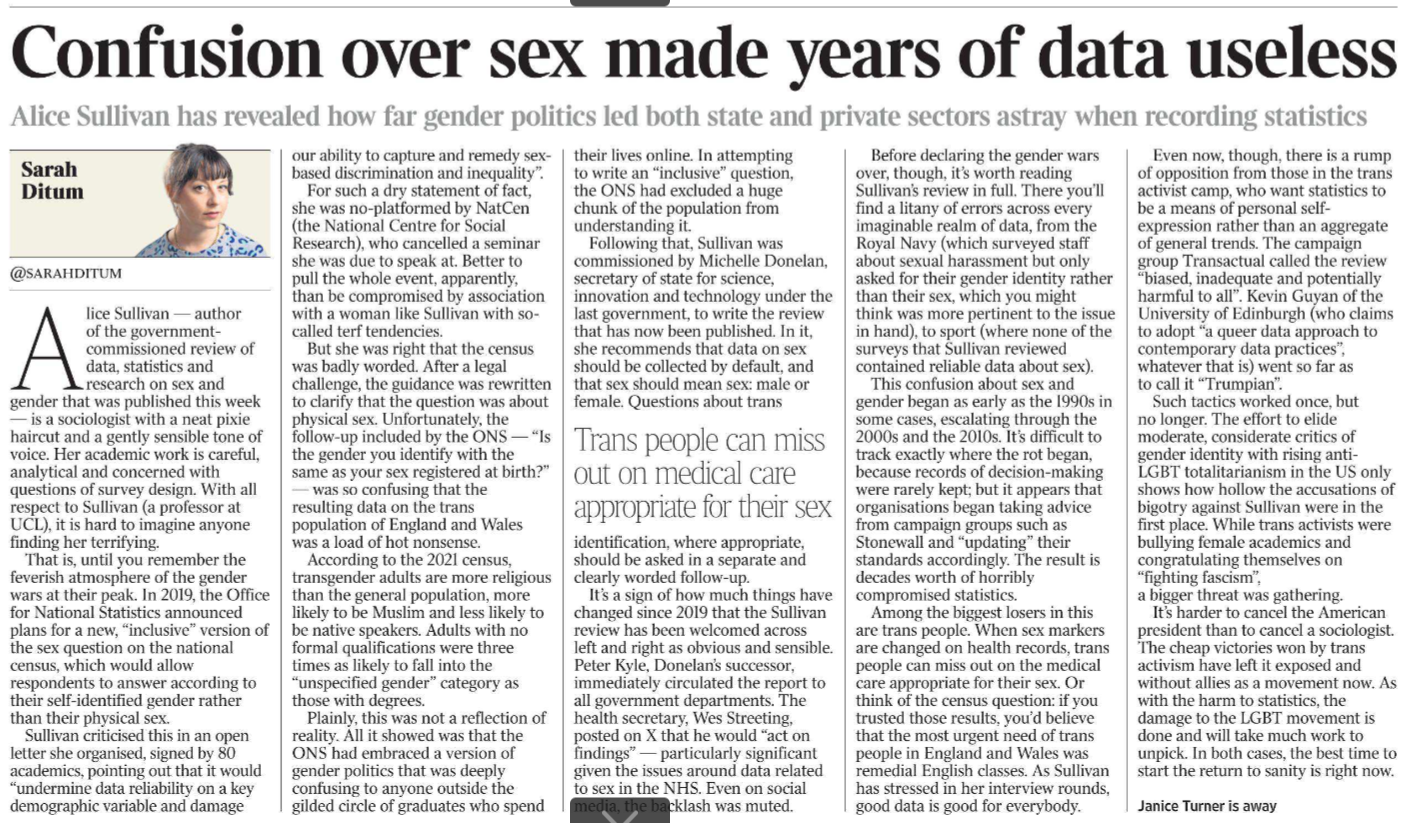 Confusion over sex made years of data useless Alice Sullivan has revealed how far gender politics led both state and private sectors astray when recording statistics Sarah Ditum @sarahditum Alice Sullivan — author of the governmentcommissioned review of data, statistics and research on sex and gender that was published this week — is a sociologist with a neat pixie haircut and a gently sensible tone of voice. Her academic work is careful, analytical and concerned with questions of survey design. With all respect to Sullivan (a professor at UCL), it is hard to imagine anyone finding her terrifying. That is, until you remember the feverish atmosphere of the gender wars at their peak. In 2019, the Office for National Statistics announced plans for a new, “inclusive” version of the sex question on the national census, which would allow respondents to answer according to their self-identified gender rather than their physical sex. Sullivan criticised this in an open letter she organised, signed by 80 academics, pointing out that it would “undermine data reliability on a key demographic variable and damage our ability to capture and remedy sexbased discrimination and inequality”. For such a dry statement of fact, she was no-platformed by NatCen (the National Centre for Social Research), who cancelled a seminar she was due to speak at. Better to pull the whole event, apparently, than be compromised by association with a woman like Sullivan with socalled terf tendencies. But she was right that the census was badly worded. After a legal challenge, the guidance was rewritten to clarify that the question was about physical sex. Unfortunately, the follow-up included by the ONS — “Is the gender you identify with the same as your sex registered at birth?” — was so confusing that the resulting data on the trans population of England and Wales was a load of hot nonsense. According to the 2021 census, transgender adults are more religious than the general population, more likely to be Muslim and less likely to be native speakers. Adults with no formal qualifications were three times as likely to fall into the “unspecified gender” category as those with degrees. Plainly, this was not a reflection of reality. All it showed was that the ONS had embraced a version of gender politics that was deeply confusing to anyone outside the gilded circle of graduates who spend their lives online. In attempting to write an “inclusive” question, the ONS had excluded a huge chunk of the population from understanding it. Following that, Sullivan was commissioned by Michelle Donelan, secretary of state for science, innovation and technology under the last government, to write the review that has now been published. In it, she recommends that data on sex should be collected by default, and that sex should mean sex: male or female. Questions about trans identification, where appropriate, should be asked in a separate and clearly worded follow-up. Trans people can miss out on medical care appropriate for their sex It’s a sign of how much things have changed since 2019 that the Sullivan review has been welcomed across left and right as obvious and sensible. Peter Kyle, Donelan’s successor, immediately circulated the report to all government departments. The health secretary, Wes Streeting, posted on X that he would “act on findings” — particularly significant given the issues around data related to sex in the NHS. Even on social media, the backlash was muted. Before declaring the gender wars over, though, it’s worth reading Sullivan’s review in full. There you’ll find a litany of errors across every imaginable realm of data, from the Royal Navy (which surveyed staff about sexual harassment but only asked for their gender identity rather than their sex, which you might think was more pertinent to the issue in hand), to sport (where none of the surveys that Sullivan reviewed contained reliable data about sex). This confusion about sex and gender began as early as the 1990s in some cases, escalating through the 2000s and the 2010s. It’s difficult to track exactly where the rot began, because records of decision-making were rarely kept; but it appears that organisations began taking advice from campaign groups such as Stonewall and “updating” their standards accordingly. The result is decades worth of horribly compromised statistics. Among the biggest losers in this are trans people. When sex markers are changed on health records, trans people can miss out on the medical care appropriate for their sex. Or think of the census question: if you trusted those results, you’d believe that the most urgent need of trans people in England and Wales was remedial English classes. As Sullivan has stressed in her interview rounds, good data is good for everybody. Even now, though, there is a rump of opposition from those in the trans activist camp, who want statistics to be a means of personal selfexpression rather than an aggregate of general trends. The campaign group Transactual called the review “biased, inadequate and potentially harmful to all”. Kevin Guyan of the University of Edinburgh (who claims to adopt “a queer data approach to contemporary data practices”, whatever that is) went so far as to call it “Trumpian”. Such tactics worked once, but no longer. The effort to elide moderate, considerate critics of gender identity with rising anti- LGBT totalitarianism in the US only shows how hollow the accusations of bigotry against Sullivan were in the first place. While trans activists were bullying female academics and congratulating themselves on “fighting fascism”, a bigger threat was gathering. It’s harder to cancel the American president than to cancel a sociologist. The cheap victories won by trans activism have left it exposed and without allies as a movement now. As with the harm to statistics, the damage to the LGBT movement is done and will take much work to unpick. In both cases, the best time to start the return to sanity is right now.