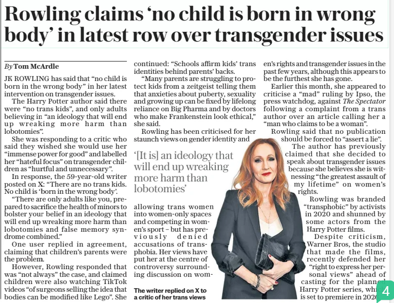 Rowling claims ‘no child is born in wrong body’ in latest row over transgender issues The Daily Telegraph31 Dec 2024By Tom Mcardle JK ROWLING has said that “no child is born in the wrong body” in her latest intervention on transgender issues.  The Harry Potter author said there were “no trans kids”, and only adults believing in “an ideology that will end up wreaking more harm than lobotomies”.  She was responding to a critic who said they wished she would use her “immense power for good” and labelled her “hateful focus” on transgender children as “hurtful and unnecessary”.  In response, the 59-year-old writer posted on X: “There are no trans kids. No child is ‘born in the wrong body’.  “There are only adults like you, prepared to sacrifice the health of minors to bolster your belief in an ideology that will end up wreaking more harm than lobotomies and false memory syndrome combined.”  One user replied in agreement, claiming that children’s parents were the problem.  However, Rowling responded that was “not always” the case, and claimed children were also watching Tiktok videos “of surgeons selling the idea that bodies can be modified like Lego”. She continued: “Schools affirm kids’ trans identities behind parents’ backs.  “Many parents are struggling to protect kids from a zeitgeist telling them that anxieties about puberty, sexuality and growing up can be fixed by lifelong reliance on Big Pharma and by doctors who make Frankenstein look ethical,” she said.  Rowling has been criticised for her staunch views on gender identity and  ‘[It is] an ideology that will end up wreaking more harm than lobotomies’  allowing trans women into women-only spaces and competing in women’s sport – but has previously denied accusations of transphobia. Her views have put her at the centre of controversy surrounding discussion on women’s rights and transgender issues in the past few years, although this appears to be the furthest she has gone.  Earlier this month, she appeared to criticise a “mad” ruling by Ipso, the press watchdog, against The Spectator following a complaint from a trans author over an article calling her a “man who claims to be a woman”.  Rowling said that no publication should be forced to “assert a lie”.  The author has previously claimed that she decided to speak about transgender issues because she believes she is witnessing “the greatest assault of my lifetime” on women’s rights.  Rowling was branded “transphobic” by activists in 2020 and shunned by some actors from the Harry Potter films.  Despite criticism, Warner Bros, the studio that made the films, recently defended her “right to express her personal views” ahead of casting for the planned Harry Potter series, which is set to premiere in 2026.  Article Name:Rowling claims ‘no child is born in wrong body’ in latest row over transgender issues Publication:The Daily Telegraph Author:By Tom Mcardle Start Page:7 End Page:7