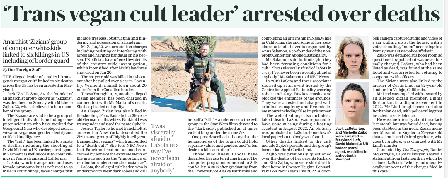 ‘Trans vegan cult leader’ arrested over deaths Anarchist ‘Zizians’ group of computer whizzkids linked to six killings in US including of border guard The Daily Telegraph19 Feb 2025By Our Foreign Staff THE alleged leader of a radical “transgender vegan cult” linked to six deaths across the US has been arrested in Maryland. Jack “Ziz” Lasota, 34, the founder of an anarchist group known as “Zizians”, was detained on Sunday with Michelle Zajko, 32, who is believed to be a member of the group. The Zizians are said to be a group of intelligent individuals including computer scientists who have worked for Google and Nasa who developed radical views on veganism, gender identity and artificial intelligence. The “cult” has been linked to a spate of deaths, including the shooting of David Maland, a US border patrol agent, in Vermont as well as coast-to-coast killings in Pennsylvania and California. Lasota, who is transgender and uses female pronouns but is referred to as male in court filings, faces charges that include trespass, obstructing and hindering and possession of a handgun. Ms Zajko, 32, was arrested on charges including resisting or interfering with arrest and having a handgun on his person. US officials have offered few details of the country-wide investigation, which intensified after Mr Maland was shot dead on Jan 20. The 44-year-old was killed in a shootout after he pulled over a car in Coventry, Vermont, a small town about 20 miles from the Canadian border. Teresa Youngblut, 21, another alleged Zizian member, has been charged in connection with Mr Marland’s death. She has pleaded not guilty. An alleged Zizian was also killed in the shooting, Felix Bauckholt, a 26-yearold German maths whizz. Baukhold was transgender and used the name Ophelia. Jessica Taylor, who met Bauckholt at an event in New York, described the Zizians as a group of “highly intelligent, transgender, vegans” which amounted to a “death cult”. She told NBC News that Bauckholt had not seemed concerned by some of the extreme views of the group such as the “importance of retribution under some circumstances”. Lasota, the alleged cult leader, who is understood to wear dark robes and call ‘I was viscerally afraid of Lasota in a way I’ve never been afraid of anybody’ herself a “sith” – a reference to the evil group in the Star Wars films devoted to the “dark side”, published an at times violent blog under the name Ziz. One post described a theory that the hemispheres of the brain could hold separate values and genders and “often desire to kill each other”. Those who knew Lasota have described her as a terrifying figure. The computer programmer moved to Silicon Valley in 2016 after graduating from the University of Alaska Fairbanks and completing an internship in Nasa.while in California, she and some of her associates attended events organised by Anna Salamon, a co-founder of the nonprofit Center for Applied Rationality. Ms Salamon said in hindsight they had been “creating conditions for a cult”. “I was viscerally afraid of Lasota in a way I’ve never been viscerally afraid of anybody,” Ms Salamon told NBC News. In 2019 Lasota and three associates showed up at an event hosted by the Centre for Applied Rationality wearing robes and Guy Fawkes masks and blocked the entrances of the grounds. They were arrested and charged with criminal conspiracy and five misdemeanours including false imprisonmen The web of killings also includes a faked death. Lasota was reported to have gone missing during a boating accident in August 2022. An obituary was published in Lasota’s hometown’s local paper but no body was found. Other deaths linked to the cult include Zajko’s parents and the group’s former landlord Curtis Lind. Zajko was previously questioned over the deaths of her parents Richard and Rita Zajko, who were shot dead in their home in Chester Heights, Pennsylvania on New Year’s Eve 2022. A doorbell camera captured audio and video of a car pulling up at the house, with a voice shouting, “mom” according to a Pennsylvania state police affidavit. Zajko was detained at a hotel room ad questioned by police but was never formally charged. Lasota, who had been listed as dead, was found at the same hotel and was arrested for refusing to cooperate with officers. The Zizians were also linked to the murder of Curtis Lind, an 82-year-old landlord in Vallejo, California. Mr Lind was impaled with a sword by an alleged Zizian member, Emma Borhanian, in a dispute over rent in 2022. Mr Lind fought back and shot Borhanian dead, with police ruling that he acted in self-defence. He was due to testify about the attack last month but was found dead, having been stabbed in the neck. Zizian member Maximilian Snyder, a 22-year-old data scientist and Oxford graduate, who goes by Audere, was charged with Mr Lind’s murder. Contacted by The Telegraph, Daniel Mcgarrigle, Lasota’s lawyer, shared a statement from last month in which he claimed Lasota is “wholly and unequivocally innocent of the charges filed in this case”. Article Name:‘Trans vegan cult leader’ arrested over deaths Publication:The Daily Telegraph Author:By Our Foreign Staff Start Page:13 End Page:13
