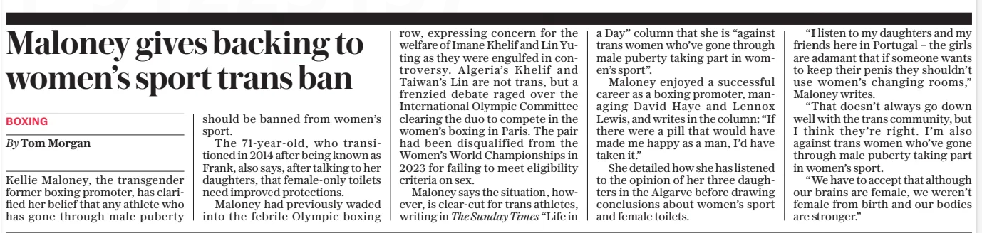 Maloney gives backing to women’s sport trans ban The Daily Telegraph13 Jan 2025By Tom Morgan Kellie Maloney, the transgender former boxing promoter, has clarified her belief that any athlete who has gone through male puberty should be banned from women’s sport.  The 71-year-old, who transitioned in 2014 after being known as Frank, also says, after talking to her daughters, that female-only toilets need improved protections.  Maloney had previously waded into the febrile Olympic boxing row, expressing concern for the welfare of Imane Khelif and Lin Yuting as they were engulfed in controversy. Algeria’s Khelif and Taiwan’s Lin are not trans, but a frenzied debate raged over the International Olympic Committee clearing the duo to compete in the women’s boxing in Paris. The pair had been disqualified from the Women’s World Championships in 2023 for failing to meet eligibility criteria on sex.  Maloney says the situation, however, is clear-cut for trans athletes, writing in The Sunday Times “Life in a Day” column that she is “against trans women who’ve gone through male puberty taking part in women’s sport”.  Maloney enjoyed a successful career as a boxing promoter, managing David Haye and Lennox Lewis, and writes in the column: “If there were a pill that would have made me happy as a man, I’d have taken it.”  She detailed how she has listened to the opinion of her three daughters in the Algarve before drawing conclusions about women’s sport and female toilets.  “I listen to my daughters and my friends here in Portugal – the girls are adamant that if someone wants to keep their penis they shouldn’t use women’s changing rooms,” Maloney writes.  “That doesn’t always go down well with the trans community, but I think they’re right. I’m also against trans women who’ve gone through male puberty taking part in women’s sport.  “We have to accept that although our brains are female, we weren’t female from birth and our bodies are stronger.”  Article Name:Maloney gives backing to women’s sport trans ban Publication:The Daily Telegraph Author:By Tom Morgan Start Page:19 End Page:19
