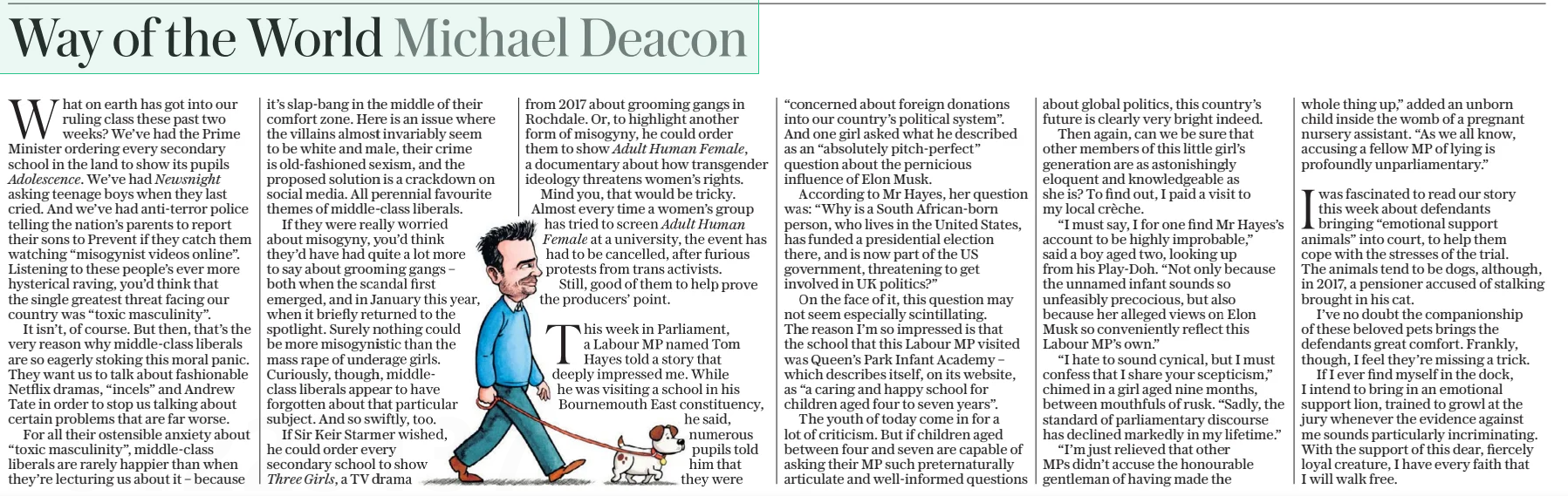 Way of the World Michael Deacon The Daily Telegraph - Saturday5 Apr 2025 What on earth has got into our ruling class these past two weeks? We’ve had the Prime Minister ordering every secondary school in the land to show its pupils Adolescence. We’ve had Newsnight asking teenage boys when they last cried. And we’ve had anti-terror police telling the nation’s parents to report their sons to Prevent if they catch them watching “misogynist videos online”. Listening to these people’s ever more hysterical raving, you’d think that the single greatest threat facing our country was “toxic masculinity”. It isn’t, of course. But then, that’s the very reason why middle-class liberals are so eagerly stoking this moral panic. They want us to talk about fashionable Netflix dramas, “incels” and Andrew Tate in order to stop us talking about certain problems that are far worse. For all their ostensible anxiety about “toxic masculinity”, middle-class liberals are rarely happier than when they’re lecturing us about it – because it’s slap-bang in the middle of their comfort zone. Here is an issue where the villains almost invariably seem to be white and male, their crime is old-fashioned sexism, and the proposed solution is a crackdown on social media. All perennial favourite themes of middle-class liberals. If they were really worried about misogyny, you’d think they’d have had quite a lot more to say about grooming gangs – both when the scandal first emerged, and in January this year, when it briefly returned to the spotlight. Surely nothing could be more misogynistic than the mass rape of underage girls. Curiously, though, middleclass liberals appear to have forgotten about that particular subject. And so swiftly, too. If Sir Keir Starmer wished, he could order every secondary school to show Three Girls, a TV drama from 2017 about grooming gangs in Rochdale. Or, to highlight another form of misogyny, he could order them to show Adult Human Female, a documentary about how transgender ideology threatens women’s rights. Mind you, that would be tricky. Almost every time a women’s group has tried to screen Adult Human Female at a university, the event has had to be cancelled, after furious protests from trans activists. Still, good of them to help prove the producers’ point.