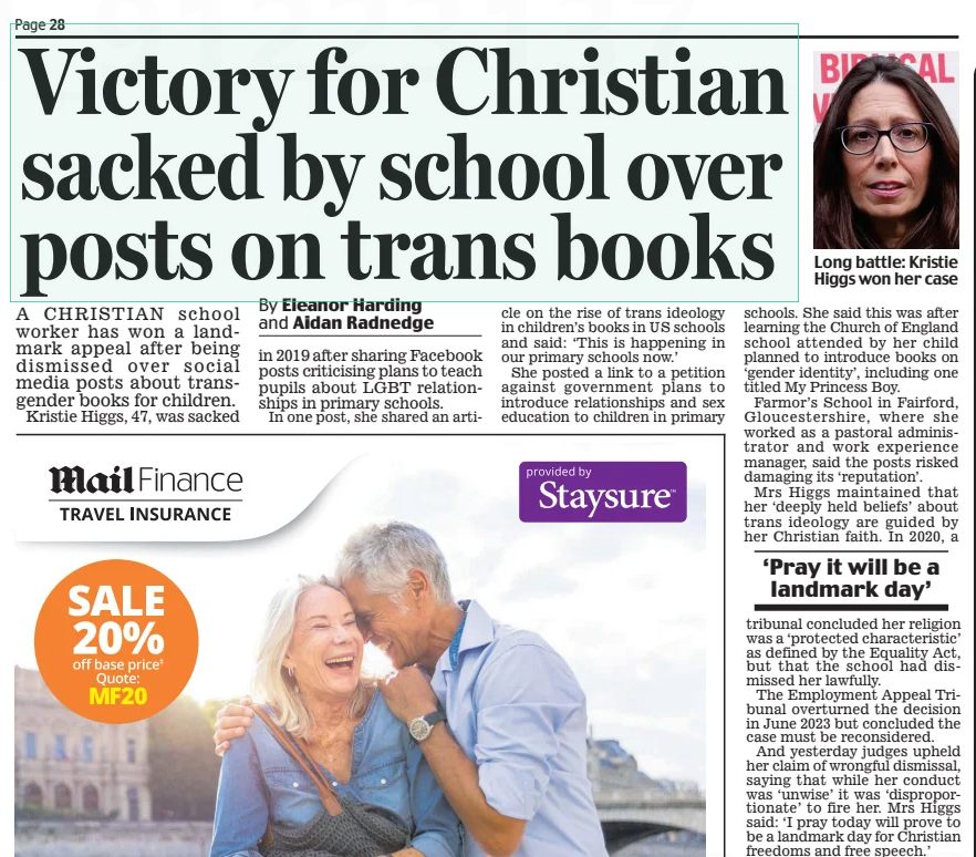 Victory for Christian sacked by school over posts on trans books Daily Mail13 Feb 2025By Eleanor Harding and Aidan Radnedge  Long battle: Kristie Higgs won her case A CHRISTIAN school worker has won a landmark appeal after being dismissed over social media posts about transgender books for children.  Kristie Higgs, 47, was sacked in 2019 after sharing Facebook posts criticising plans to teach pupils about LGBT relationships in primary schools.  In one post, she shared an article on the rise of trans ideology in children’s books in US schools and said: ‘This is happening in our primary schools now.’  She posted a link to a petition against government plans to introduce relationships and sex education to children in primary schools. She said this was after learning the Church of England school attended by her child planned to introduce books on ‘gender identity’, including one titled My Princess Boy.  Farmor’s School in Fairford, Gloucestershire, where she worked as a pastoral administrator and work experience manager, said the posts risked damaging its ‘reputation’.  Mrs Higgs maintained that her ‘deeply held beliefs’ about trans ideology are guided by her Christian faith. In 2020, a  ‘Pray it will be a landmark day’  tribunal concluded her religion was a ‘protected characteristic’ as defined by the Equality Act, but that the school had dismissed her lawfully.  The Employment Appeal Tribunal overturned the decision in June 2023 but concluded the case must be reconsidered.  And yesterday judges upheld her claim of wrongful dismissal, saying that while her conduct was ‘unwise’ it was ‘disproportionate’ to fire her. Mrs Higgs said: ‘I pray today will prove to be a landmark day for Christian freedoms and free speech.’  Article Name:Victory for Christian sacked by school over posts on trans books Publication:Daily Mail Author:By Eleanor Harding and Aidan Radnedge Start Page:28 End Page:28