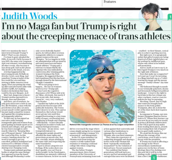 I’m no Maga fan but Trump is right about the creeping menace of trans athletes The Daily Telegraph7 Feb 2025Judith Woods National title: transgender swimmer Lia Thomas at an Ivy League competition Did I ever mention the time I interviewed Donald Trump? I didn’t? That’s so me; demure. I’ve kept it quiet; pleaded the Fifth, if you will. Partly because it was 2012, the same year Gangnam Style was released, overshadowing all other events. Also because it was about golf. And on the phone. The devil’s in the detail, you see. A lot has happened in the intervening decade; Ed Balls on Strictly, Covid, a new King. And somehow Trump is leader of the free world for a second time, striving to Make America Great Again. If he’s not putting the wind up allies and adversaries alike with punitive tariffs, he’s making bonkers declarations that Gaza could be the new Margate. As if. Mad, bad, dangerous to know – Trump’s modus operandi is to disrupt, daze and disorient. And then, out of nowhere, he only goes and scores a hole in one. Yes, Mr President, a man with the proclivities of an alley cat and a sexual assault verdict against him, has just made a stand for women and against the creeping menace of transgender athletes. To that end, he has signed an executive order banning transgender girls and women from participating in female sports at US schools and colleges. And, get this, he was brave enough to call it exactly what it is: “Keeping Men out of Women’s Sports”. Talk about the Land of the Free. In this country, banding about the “m” word is enough to get you cancelled, publicly humiliated and sentenced to a lifetime of hairychested manspreaders creepily sharing your changing room. Trump wants national sporting bodies to adopt the same biologyfirst approach across the board. And although Wednesday’s order only covers federally funded sports, he will not allow overseas transgender athletes to compete against women at the next Olympics. “In Los Angeles in 2028, my administration will not stand by and watch men beat and batter female athletes,” Trump said, a reference to Imane Khelif, the Algerian who was embroiled in controversy after winning gold in women’s boxing at the Paris Olympics. He suggested that she had transitioned but this has been strongly denied by the International Olympic Committee. “We’re not going to let it happen… the war on women’s sports is over,” Trump said. Dear Lord, the cognitive dissonance of it! Whose side is he on? Mine, obviously. But surely if he’s on my side, that means… I must be – very, very confused, Dear Reader. I spoiled my ballot at the 2024 general election because I felt politically homeless. The Tories didn’t deserve to win. They said so themselves. But Labour would never get my vote until they stopped kowtowing to a tiny trans lobby of angry, overbearing men cosplaying as female and claiming – ridiculously – to have literally changed sex in order to bully and oppress biological women. The issue – let me stress – isn’t transgenderism per se. Transgender people should be afforded the same rights and protections as anyone else. But that, crucially, means abiding by the same rules and respecting the same boundaries. Sport is about categories not feelings. If the scales show you don’t qualify, you can’t box at welterweight. In the Paralympics, disabilities are minutely calibrated to ensure fairness. So how on earth did we ever reach the stage where a man simply saying he is a woman equates with being a woman? It’s nonsensical – and misogynistic. In the US, trans swimmer Lia Thomas went from being the country’s 554th-ranked male swimmer to winning a national college title when competing against women. The day before Trump’s announcement, three former members of the University of Pennsylvania swimming team took action against their university and various other institutions to expunge the records set by Thomas, who was their teammate. They claim the experience of competing alongside and sharing a locker room with Thomas left them “repeatedly emotionally traumatised” by the violation of their privacy. I’m not surprised. I’m confident that future generations will look back as a society and feel astonished and outraged that men were facilitated – enabled – in their blatant, cynical ploy to achieve sporting success. But right now, it is egregiously unfair that gifted women are being deprived of their rightful place on the podium by indifferent men, whose only talent is for bullish self-promotion. And so, loath as I am to say it, in this regard Trump is very much on the right side of history. Does that make me a supporter? Let’s just say I won’t be investing in a Maga baseball cap or a T-shirt bearing his image and the queasy message “Daddy’s Home” any time soon. Old-fashioned though it sounds in our terminally polarised, shouty and tiresomely belligerent political landscape – I reserve the right to back him in this but critique any other crackpot, cruel or coercive policies he may be pursuing. Shocking, I know. But it’s high time someone brought back nuance to the body politic. Trumpism, after all, is about the art of the deal. Each deal requires scrutiny. In response to Trump, our own former Olympian Sharron Davies took to X: “Please Keir Starmer can you now do as you said you would & protect all female athletes here in the UK in sport & stop males from stealing their places, awards & increasing their risk of injury? Sex in sport really matters…” We await his decision. Has our PM got the courage of his convictions, even if only to curry favour with the president. If Trump succeeds in affecting a sea change in the West’s extraordinary institutional quiescence in the face of trans ideology then (I’m choking over this next bit) it will be to his abiding credit. I might even stand him a Diet Coke in the clubhouse. Article Name:I’m no Maga fan but Trump is right about the creeping menace of trans athletes Publication:The Daily Telegraph Author:Judith Woods Start Page:7 End Page:7